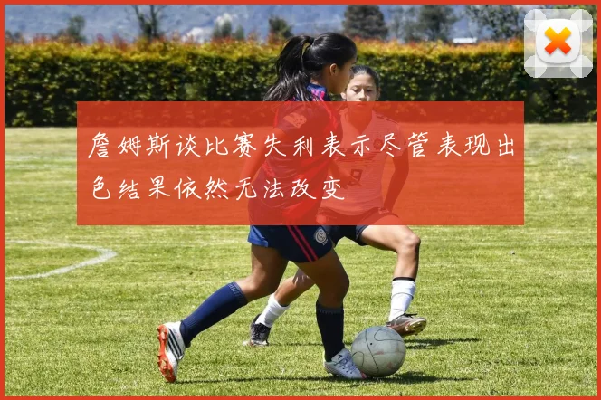詹姆斯谈比赛失利表示尽管表现出色结果依然无法改变