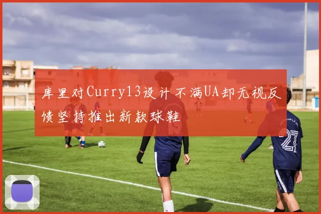 库里对Curry13设计不满UA却无视反馈坚持推出新款球鞋