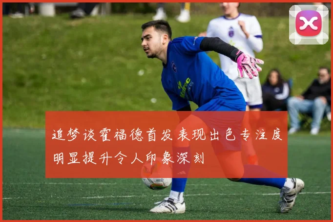 追梦谈霍福德首发表现出色专注度明显提升令人印象深刻