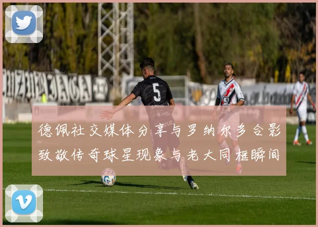 德佩社交媒体分享与罗纳尔多合影致敬传奇球星现象与老大同框瞬间