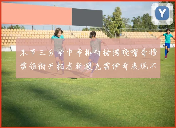 末节三分命中率排行榜揭晓嘴哥穆雷领衔开拓者新援克雷伊奇表现不俗