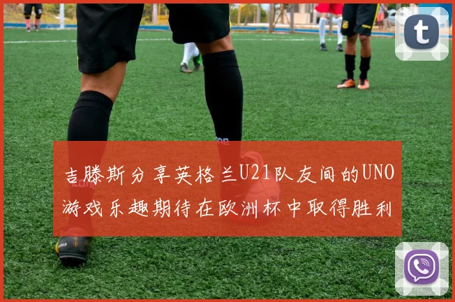 吉滕斯分享英格兰U21队友间的UNO游戏乐趣期待在欧洲杯中取得胜利