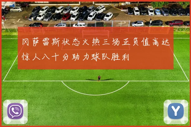 冈萨雷斯状态火热三场正负值高达惊人八十分助力球队胜利