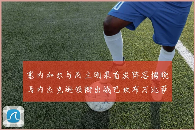 塞内加尔与民主刚果首发阵容揭晓马内杰克逊领衔出战巴坎布万比萨卡同场竞技