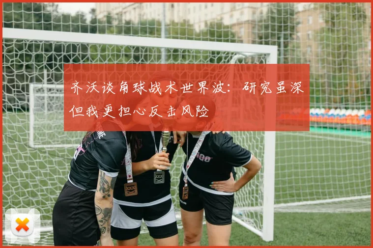 齐沃谈角球战术世界波：研究虽深但我更担心反击风险