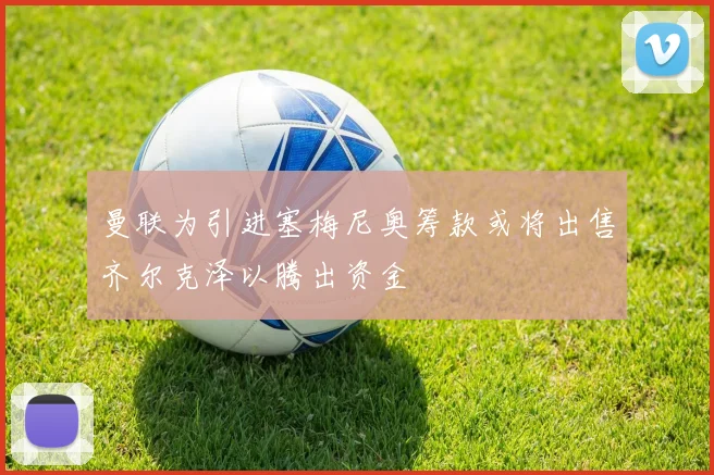曼联为引进塞梅尼奥筹款或将出售齐尔克泽以腾出资金