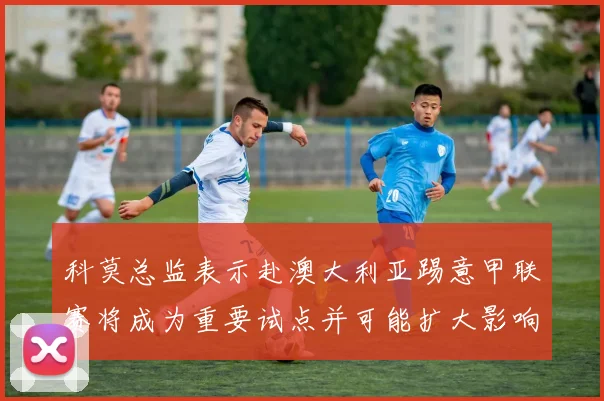 科莫总监表示赴澳大利亚踢意甲联赛将成为重要试点并可能扩大影响力