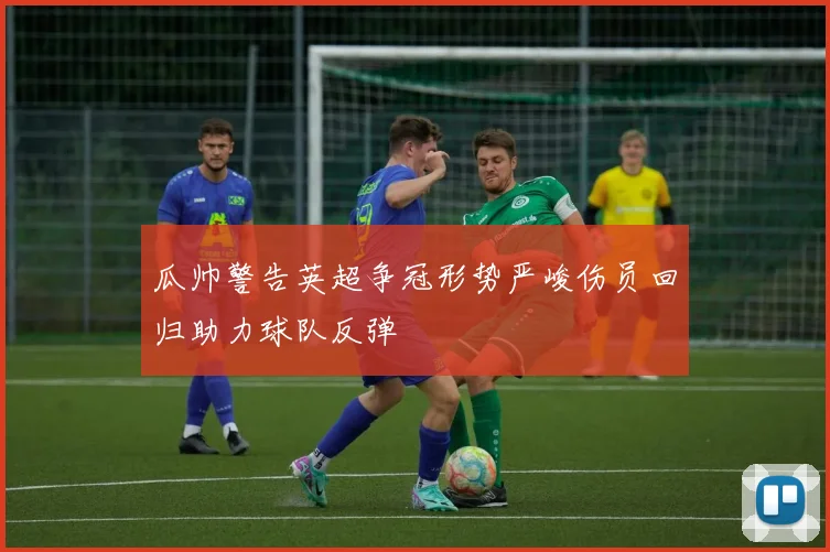 瓜帅警告英超争冠形势严峻伤员回归助力球队反弹