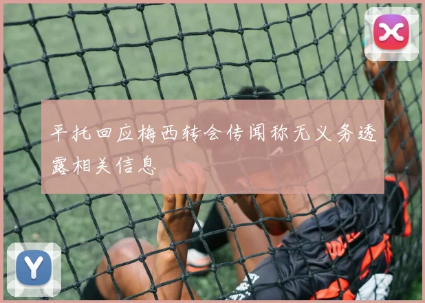 平托回应梅西转会传闻称无义务透露相关信息
