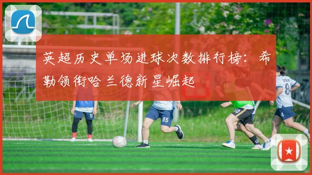 英超历史单场进球次数排行榜：希勒领衔哈兰德新星崛起