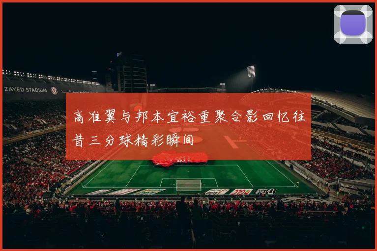 高准翼与邦本宜裕重聚合影回忆往昔三分球精彩瞬间