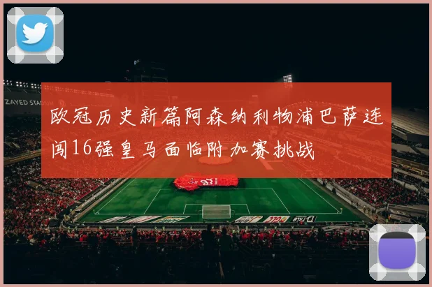 欧冠历史新篇阿森纳利物浦巴萨连闯16强皇马面临附加赛挑战