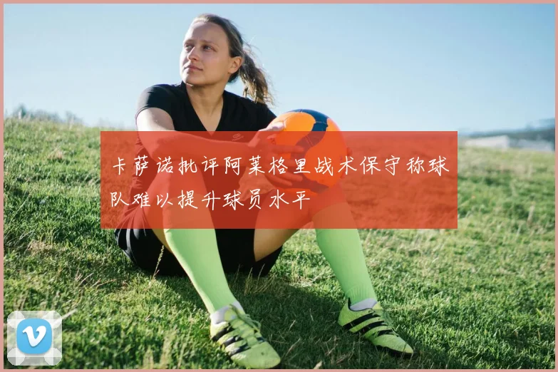 卡萨诺批评阿莱格里战术保守称球队难以提升球员水平