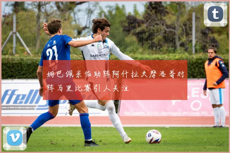 姆巴佩亲临助阵阿什拉夫摩洛哥对阵马里比赛引人关注