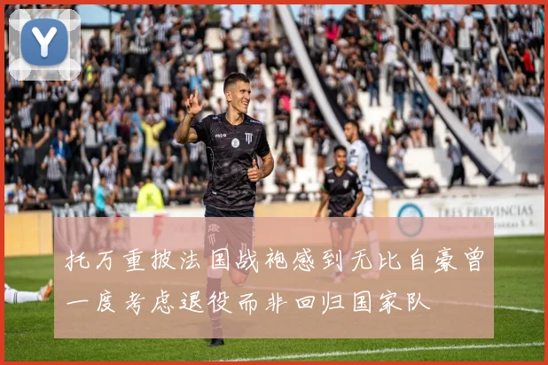 托万重披法国战袍感到无比自豪曾一度考虑退役而非回归国家队