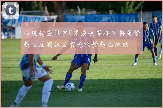 心境转变40岁C罗谈世界杯不再是梦想上届淘汰后曾感叹梦想已终结