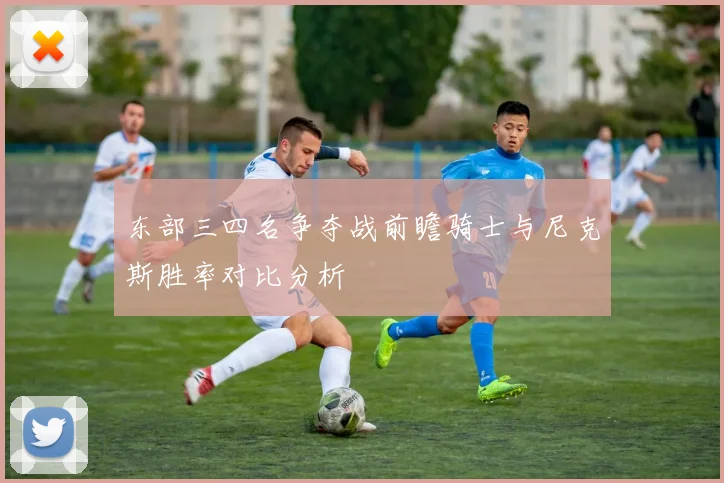 东部三四名争夺战前瞻骑士与尼克斯胜率对比分析
