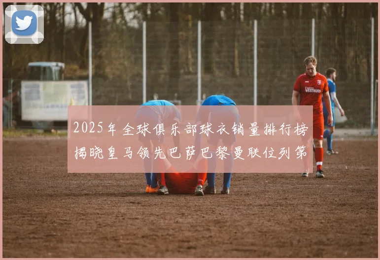 2025年全球俱乐部球衣销量排行榜揭晓皇马领先巴萨巴黎曼联位列第七