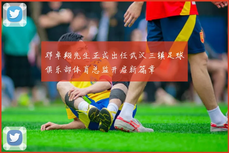 邓卓翔先生正式出任武汉三镇足球俱乐部体育总监开启新篇章